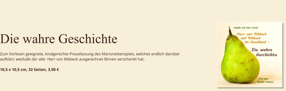 Die wahre Geschichte  Zum Vorlesen geeignete, kindgerechte Prosafassung des Marionettenspiels, welches endlich darüber aufklärt, weshalb der alte  Herr von Ribbeck ausgerechnet Birnen verschenkt hat.  10,5 x 10,5 cm, 32 Seiten, 3,90 €